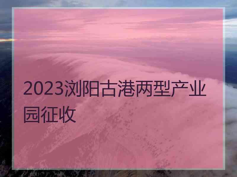 2023浏阳古港两型产业园征收